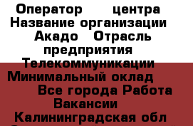 Оператор Call-центра › Название организации ­ Акадо › Отрасль предприятия ­ Телекоммуникации › Минимальный оклад ­ 30 000 - Все города Работа » Вакансии   . Калининградская обл.,Светловский городской округ 